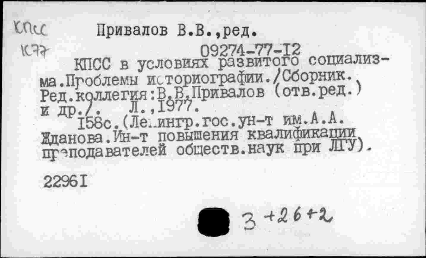 ﻿Привалов В.В.эред.
09274—77—12
КПСС в условиях развитого сопиализ-
№
ма .Проблемы*7 историографии.) Сборник. Ред.коллегия:В.В.Привалов (отв.ред.) И ДР«/. Л.,1977.
158с. (Ле. лнгр. гос. ун-т им.А.А. Жданова.Ин-т повышения квалификапии преподавателей обществ.наук при ли;.
22961